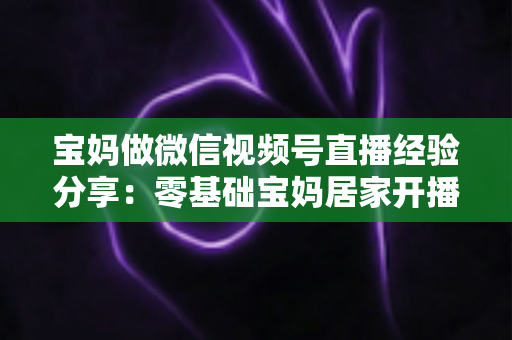 宝妈做微信视频号直播经验分享:零基础宝妈居家开播实战全攻略 宝妈做微信视频号直播经验分享:零基础宝妈居家开播实战全攻略