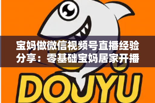 宝妈做微信视频号直播经验分享：零基础宝妈居家开播实战全攻略