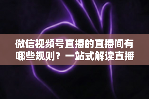 微信视频号直播的直播间有哪些规则?一站式解读直播规范与避坑指南 微信视频号直播的直播间有哪些规则?一站式解读直播规范与避坑指南