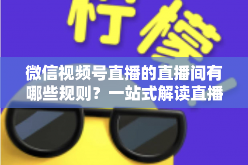 微信视频号直播的直播间有哪些规则?一站式解读直播规范与避坑指南 微信视频号直播的直播间有哪些规则?一站式解读直播规范与避坑指南