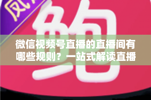 微信视频号直播的直播间有哪些规则？一站式解读直播规范与避坑指南