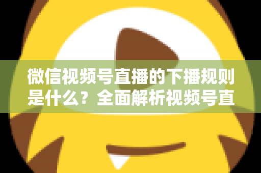 微信视频号直播的下播规则是什么？全面解析视频号直播结束规范与实操指南