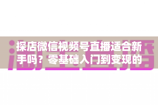 探店微信视频号直播适合新手吗？零基础入门到变现的全攻略详解