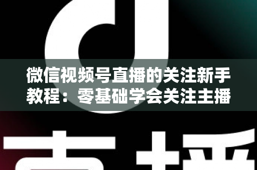 微信视频号直播的关注新手教程：零基础学会关注主播与快速涨粉的完整实操指南