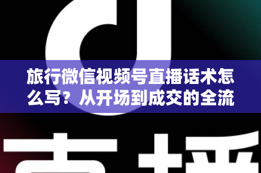 旅行微信视频号直播话术怎么写？从开场到成交的全流程实用话术指南