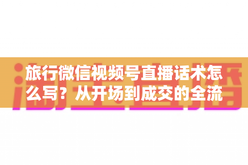 旅行微信视频号直播话术怎么写？从开场到成交的全流程实用话术指南