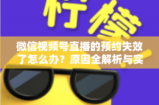 微信视频号直播的预约失效了怎么办？原因全解析与实用解决方案，帮你快速挽回直播流量