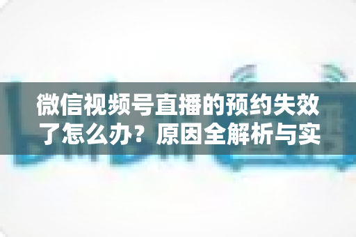 微信视频号直播的预约失效了怎么办？原因全解析与实用解决方案，帮你快速挽回直播流量