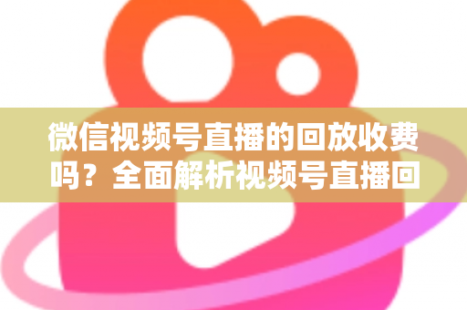 微信视频号直播的回放收费吗？全面解析视频号直播回放功能与免费观看规则