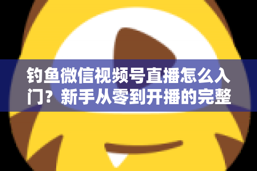 钓鱼微信视频号直播怎么入门?新手从零到开播的完整实操指南 钓鱼微信视频号直播怎么入门?新手从零到开播的完整实操指南