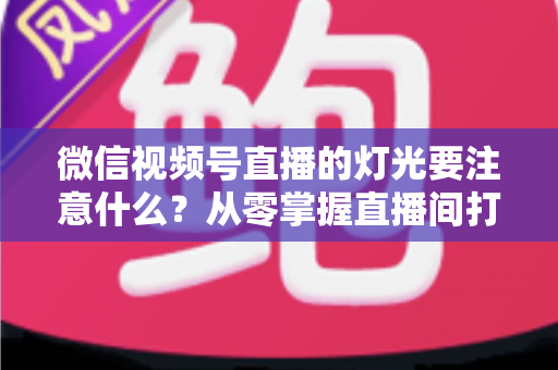 微信视频号直播的灯光要注意什么?从零掌握直播间打光技巧的完整指南 微信视频号直播的灯光要注意什么?从零掌握直播间打光技巧的完整指南
