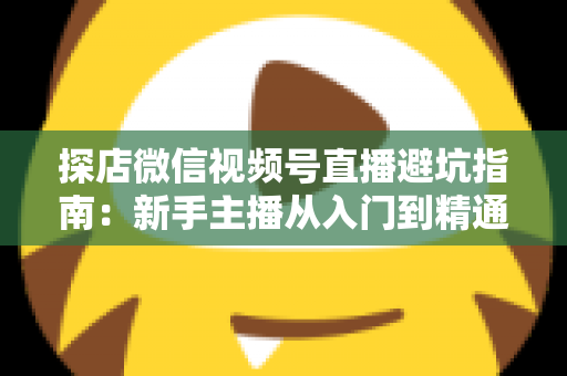 探店微信视频号直播避坑指南：新手主播从入门到精通的实战全攻略