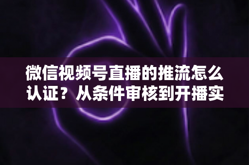 微信视频号直播的推流怎么认证？从条件审核到开播实操的一站式权威指南