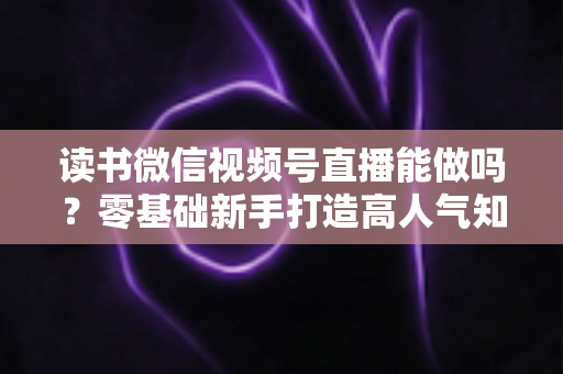 读书微信视频号直播能做吗?零基础新手打造高人气知识直播间的全攻略 读书微信视频号直播能做吗?零基础新手打造高人气知识直播间的全攻略