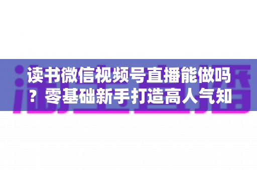 读书微信视频号直播能做吗?零基础新手打造高人气知识直播间的全攻略 读书微信视频号直播能做吗?零基础新手打造高人气知识直播间的全攻略