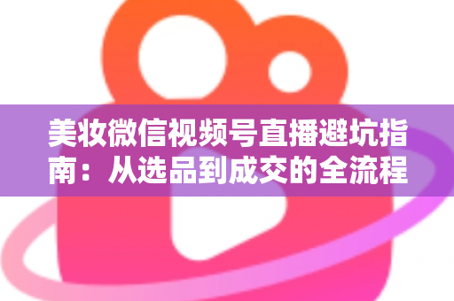 美妆微信视频号直播避坑指南：从选品到成交的全流程实战攻略
