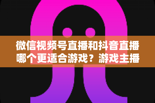 微信视频号直播和抖音直播哪个更适合游戏？游戏主播平台选择深度评测指南