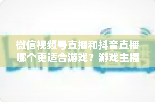 微信视频号直播和抖音直播哪个更适合游戏？游戏主播平台选择深度评测指南