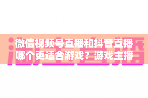 微信视频号直播和抖音直播哪个更适合游戏？游戏主播平台选择深度评测指南