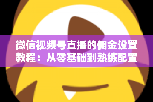 微信视频号直播的佣金设置教程：从零基础到熟练配置带货佣金的全流程实战指南