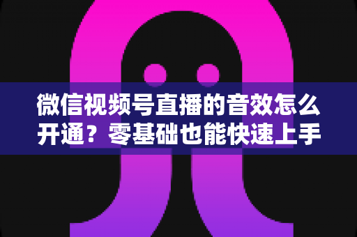 微信视频号直播的音效怎么开通?零基础也能快速上手的音效设置全攻略 微信视频号直播的音效怎么开通?零基础也能快速上手的音效设置全攻略