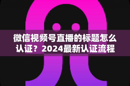 微信视频号直播的标题怎么认证？2024最新认证流程与实操指南全解析