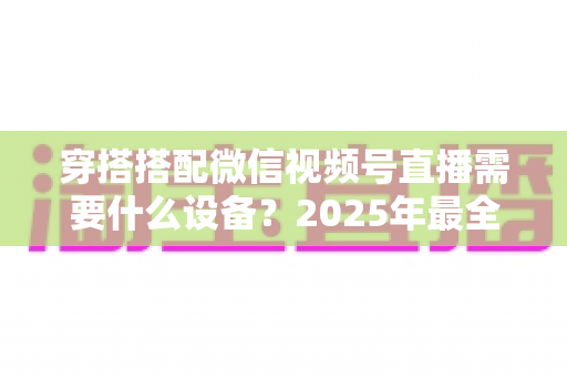穿搭搭配微信视频号直播需要什么设备？2025年最全设备清单与实用选购指南