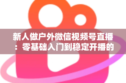 新人做户外微信视频号直播：零基础入门到稳定开播的全流程实战指南