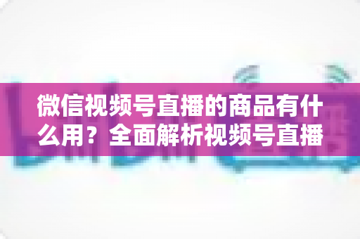 微信视频号直播的商品有什么用？全面解析视频号直播带货功能、核心价值与实操指南