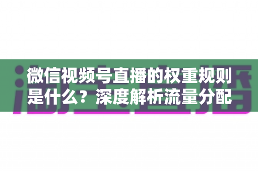 微信视频号直播的权重规则是什么？深度解析流量分配机制与权重提升实战指南