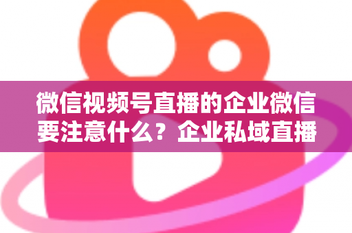 微信视频号直播的企业微信要注意什么？企业私域直播运营全攻略与避坑指南