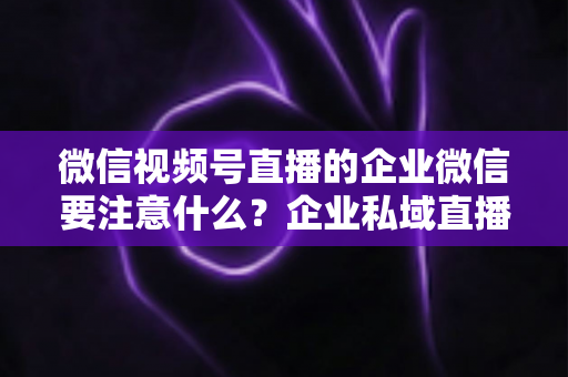 微信视频号直播的企业微信要注意什么？企业私域直播运营全攻略与避坑指南
