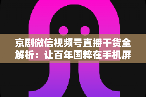 京剧微信视频号直播干货全解析：让百年国粹在手机屏幕上焕发新生的实战指南