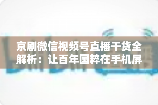 京剧微信视频号直播干货全解析：让百年国粹在手机屏幕上焕发新生的实战指南