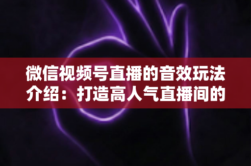 微信视频号直播的音效玩法介绍：打造高人气直播间的声音魔法全攻略