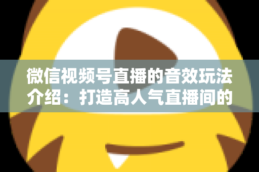 微信视频号直播的音效玩法介绍：打造高人气直播间的声音魔法全攻略