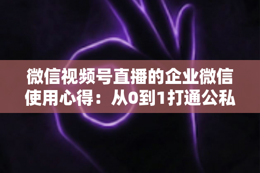 微信视频号直播的企业微信使用心得：从0到1打通公私域流量的全流程实战指南