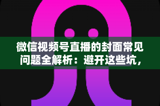 微信视频号直播的封面常见问题全解析：避开这些坑，让直播间人气稳步提升