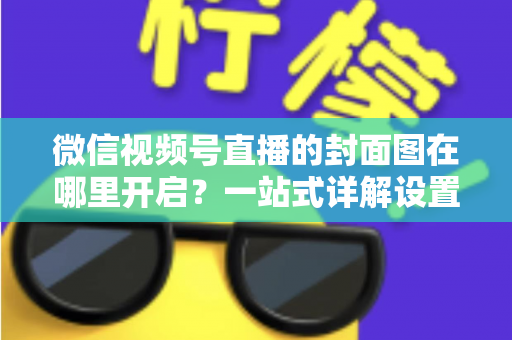 微信视频号直播的封面图在哪里开启?一站式详解设置方法与高点击率封面设计技巧 微信视频号直播的封面图在哪里开启?一站式详解设置方法与高点击率封面设计技巧