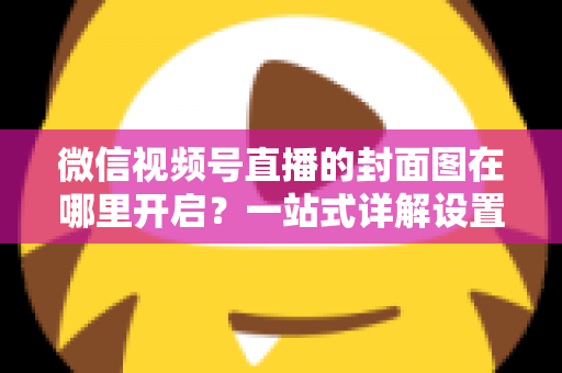 微信视频号直播的封面图在哪里开启?一站式详解设置方法与高点击率封面设计技巧 微信视频号直播的封面图在哪里开启?一站式详解设置方法与高点击率封面设计技巧