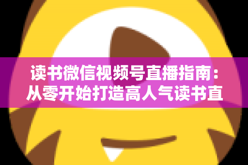 读书微信视频号直播指南:从零开始打造高人气读书直播间的完整攻略 读书微信视频号直播指南:从零开始打造高人气读书直播间的完整攻略