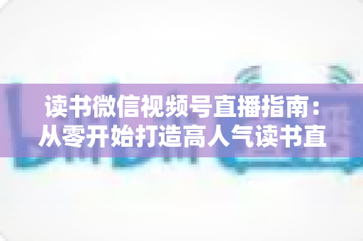 读书微信视频号直播指南：从零开始打造高人气读书直播间的完整攻略