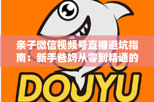 亲子微信视频号直播避坑指南:新手爸妈从零到精通的实战避雷手册 亲子微信视频号直播避坑指南:新手爸妈从零到精通的实战避雷手册