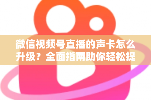 微信视频号直播的声卡怎么升级？全面指南助你轻松提升直播音质