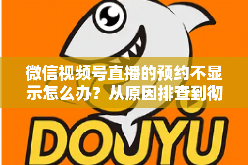 微信视频号直播的预约不显示怎么办？从原因排查到彻底解决的实用指南