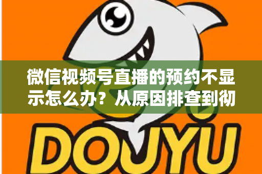 微信视频号直播的预约不显示怎么办？从原因排查到彻底解决的实用指南