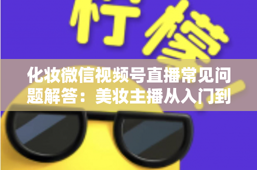 化妆微信视频号直播常见问题解答：美妆主播从入门到精通的全方位实战指南
