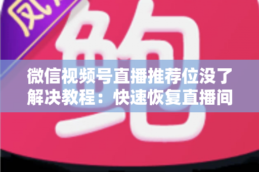 微信视频号直播推荐位没了解决教程：快速恢复直播间流量的完整自查与修复指南