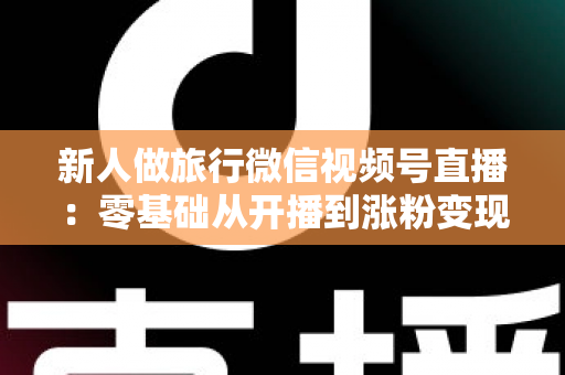 新人做旅行微信视频号直播:零基础从开播到涨粉变现的完整实战指南 新人做旅行微信视频号直播:零基础从开播到涨粉变现的完整实战指南