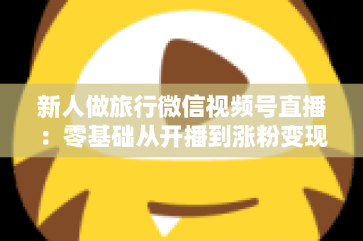 新人做旅行微信视频号直播：零基础从开播到涨粉变现的完整实战指南